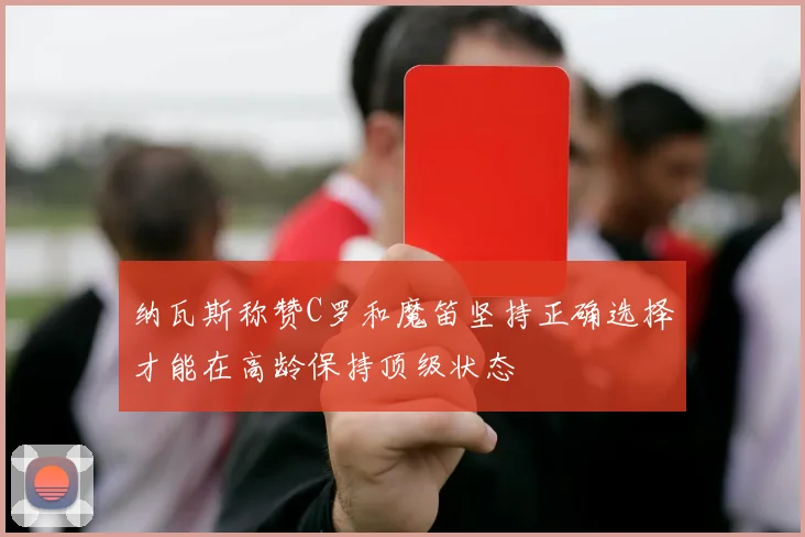 纳瓦斯称赞C罗和魔笛坚持正确选择才能在高龄保持顶级状态