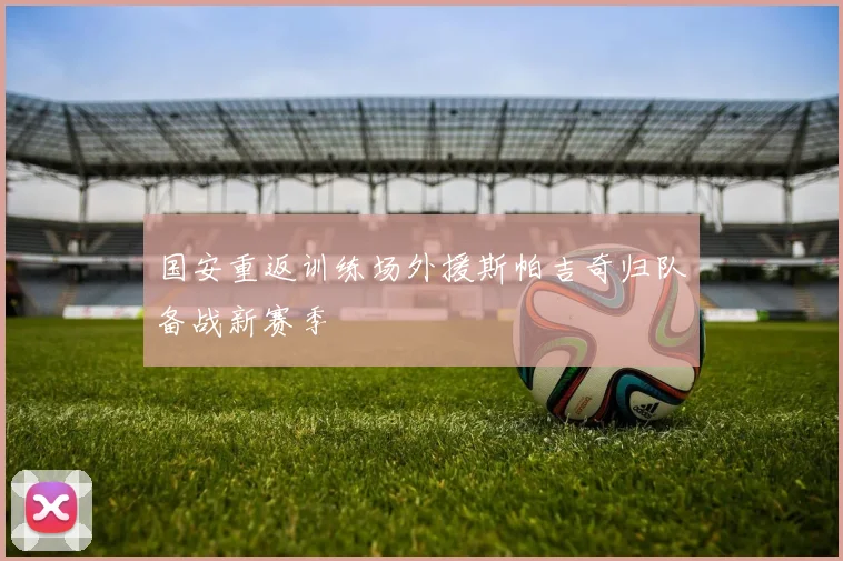 国安重返训练场外援斯帕吉奇归队备战新赛季