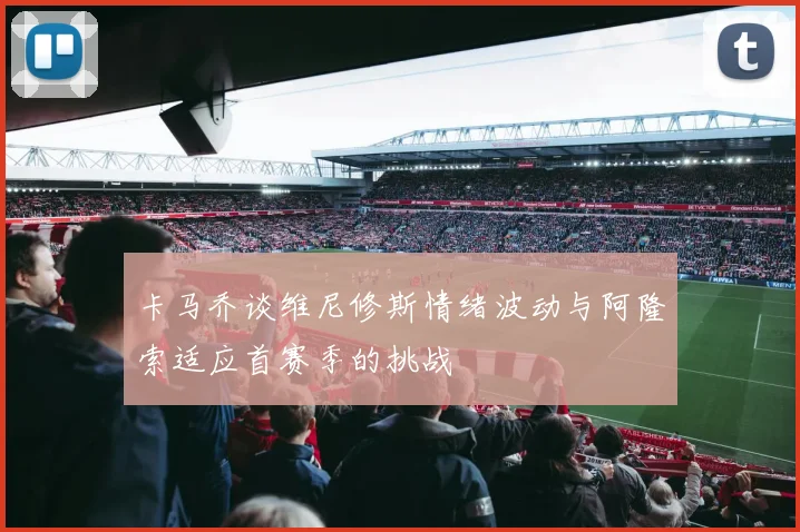 卡马乔谈维尼修斯情绪波动与阿隆索适应首赛季的挑战