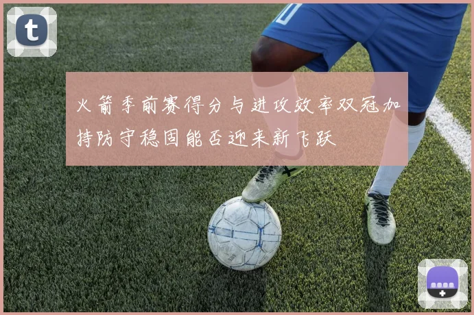 火箭季前赛得分与进攻效率双冠加持防守稳固能否迎来新飞跃