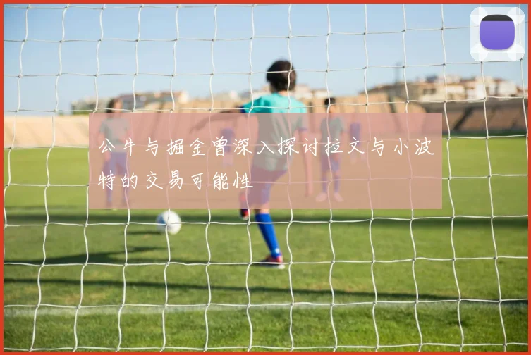 公牛与掘金曾深入探讨拉文与小波特的交易可能性