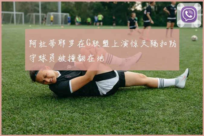 阿杜蒂耶罗在G联盟上演惊天隔扣防守球员被撞翻在地