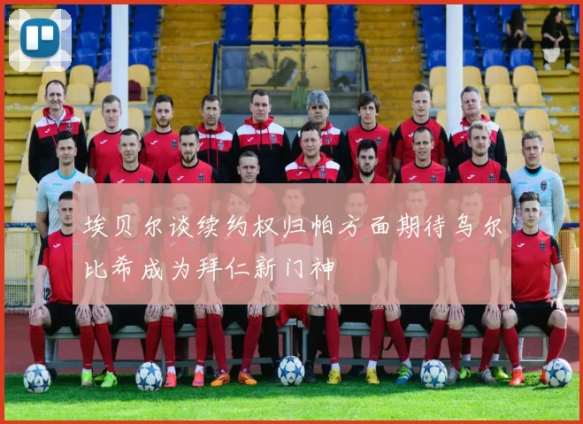 埃贝尔谈续约权归帕方面期待乌尔比希成为拜仁新门神