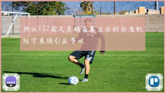 热议U22国足负越南赛后分析刘浩帆防守表现引发争议